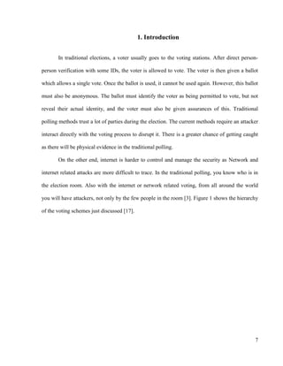 7
1. Introduction
In traditional elections, a voter usually goes to the voting stations. After direct person-
person verification with some IDs, the voter is allowed to vote. The voter is then given a ballot
which allows a single vote. Once the ballot is used, it cannot be used again. However, this ballot
must also be anonymous. The ballot must identify the voter as being permitted to vote, but not
reveal their actual identity, and the voter must also be given assurances of this. Traditional
polling methods trust a lot of parties during the election. The current methods require an attacker
interact directly with the voting process to disrupt it. There is a greater chance of getting caught
as there will be physical evidence in the traditional polling.
On the other end, internet is harder to control and manage the security as Network and
internet related attacks are more difficult to trace. In the traditional polling, you know who is in
the election room. Also with the internet or network related voting, from all around the world
you will have attackers, not only by the few people in the room [3]. Figure 1 shows the hierarchy
of the voting schemes just discussed [17].
 