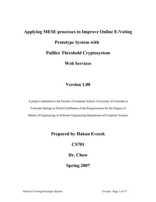 Applying MESE processes to Improve Online E-Voting

                         Prototype System with

                  Paillier Threshold Cryptosystem

                                   Web Services



                                   Version 1.00


    A project submitted to the Faculty of Graduate School, University of Colorado at

      Colorado Springs in Partial Fulfillment of the Requirements for the Degree of

    Master of Engineering in Software Engineering Department of Computer Science




                      Prepared by Hakan Evecek

                                       CS701

                                    Dr. Chow

                                   Spring 2007




Online E-Voting Prototype System                                Evecek / Page 1 of 37
 