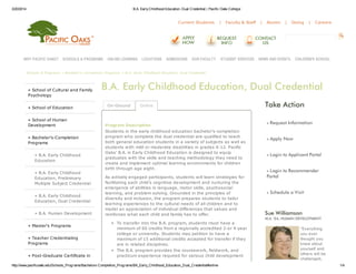 3/20/2014 B.A. EarlyChildhood Education, Dual Credential | Pacific Oaks College
http://www.pacificoaks.edu/Schools_Programs/Bachelors-Completion_Programs/BA_Early_Childhood_Education_Dual_Credential#online 1/4
Current Students | Faculty & Staff | Alumni | Giving | Careers
Schools & Programs » Bachelor's-Completion Programs » B.A. Early Childhood Education, Dual Credential
» School of Cultural and Family
Psychology
» School of Education
» School of Human
Development
» Bachelor's-Completion
Programs
» B.A. Early Childhood
Education
» B.A. Early Childhood
Education, Preliminary
Multiple Subject Credential
» B.A. Early Childhood
Education, Dual Credential
» B.A. Human Development
» Master's Programs
» Teacher Credentialing
Programs
» Post-Graduate Certificate in
» Request Information
» Apply Now
» Login to Applicant Portal
» Login to Recommender
Portal
» Schedule a Visit
B.A. Early Childhood Education, Dual Credential
Program Description
Students in the early childhood education bachelor's-completion
program who complete the dual credential are qualified to teach
both general education students in a variety of subjects as well as
students with mild or moderate disablities in grades K-12. Pacific
Oaks' B.A. in Early Childhood Education is designed to equip
graduates with the skills and teaching methodology they need to
create and implement optimal learning environments for children
birth through age eight.
As actively engaged participants, students will learn strategies for
facilitating each child's cognitive development and nurturing the
emergence of abilities in language, motor skills, psychosocial
learning, and problem solving. Grounded in the principles of
diversity and inclusion, the program prepares students to tailor
learning experiences to the cultural needs of all children and to
model an appreciation of individual differences that values and
reinforces what each child and family has to offer.
To transfer into the B.A. program, students must have a
minimum of 60 credits from a regionally accredited 2-or 4-year
college or university. Students may petition to have a
maximum of 15 additional credits accepted for transfer if they
are in related disciplines.
The B.A. program provides the coursework, fieldwork, and
practicum experience required for various child development
On-Ground Online Take Action
Sue Williamson
M.A. '04, HUMAN DEVELOPMENT
"Everything
you ever
thought you
knew about
yourself and
others will be
challenged,
WHY PACIFIC OAKS? SCHOOLS & PROGRAMS ONLINE LEARNING LOCATIONS ADMISSIONS OUR FACULTY STUDENT SERVICES NEWS AND EVENTS CHILDREN'S SCHOOL
 