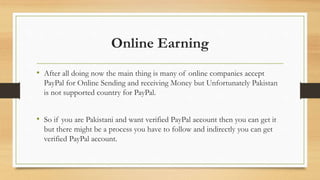 Online Earning 
• After all doing now the main thing is many of online companies accept 
PayPal for Online Sending and receiving Money but Unfortunately Pakistan 
is not supported country for PayPal. 
• So if you are Pakistani and want verified PayPal account then you can get it 
but there might be a process you have to follow and indirectly you can get 
verified PayPal account. 
 
