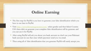 Online Earning 
• The first step for PayPal is you have to generate your false identification which you 
have to use later in PayPal. 
• Visit http://www.fakenamegenerator.com/ select gender and then Select Country 
USA then click on generate your complete false identification will be generate and 
you can use it for PayPal. 
• After using PayPal will ask you about you bank account no don’t use your Pakistani 
bank account no use that once which payoneer send you via email. 
• Then using all of false identification that you generate PayPal will surely accept you. 
 