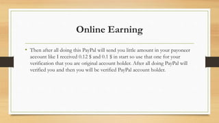 Online Earning 
• Then after all doing this PayPal will send you little amount in your payoneer 
account like I received 0.12 $ and 0.1 $ in start so use that one for your 
verification that you are original account holder. After all doing PayPal will 
verified you and then you will be verified PayPal account holder. 
 
