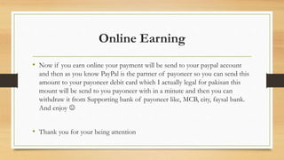 Online Earning 
• Now if you earn online your payment will be send to your paypal account 
and then as you know PayPal is the partner of payoneer so you can send this 
amount to your payoneer debit card which I actually legal for pakisan this 
mount will be send to you payoneer with in a minute and then you can 
withdraw it from Supporting bank of payoneer like, MCB, city, faysal bank. 
And enjoy  
• Thank you for your being attention 

