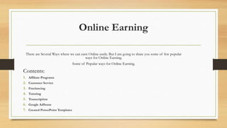Online Earning 
There are Several Ways where we can earn Online easily. But I am going to share you some of few popular 
ways for Online Earning. 
Some of Popular ways for Online Earning. 
Contents: 
1. Affiliate Programs 
2. Customer Service 
3. Freelancing 
4. Tutoring 
5. Transcription 
6. Google AdSense 
7. Created PowerPoint Templates 
 