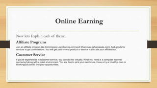 Online Earning 
Now lets Explain each of them.. 
Affiliate Programs 
Join an affiliate program like Commission Junction (cj.com) and Share sale (shareasale.com). Sell goods for 
vendors to get commissions. You will get paid once a product or service is sold via your affiliate link. 
Customer Service 
If you're experienced in customer service, you can do this virtually. What you need is a computer Internet-connected 
along with a quiet environment. You are free to pick your own hours. Have a try at LiveOps.com or 
WorkingSol.com to find your opportunities. 
 