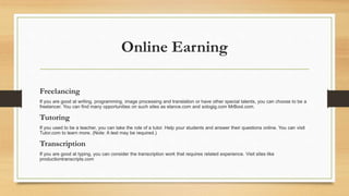 Online Earning 
Freelancing 
If you are good at writing, programming, image processing and translation or have other special talents, you can choose to be a 
freelancer. You can find many opportunities on such sites as elance.com and sologig.com MrBool.com. 
Tutoring 
If you used to be a teacher, you can take the role of a tutor. Help your students and answer their questions online. You can visit 
Tutor.com to learn more. (Note: A test may be required.) 
Transcription 
If you are good at typing, you can consider the transcription work that requires related experience. Visit sites like 
productiontranscripts.com 
 