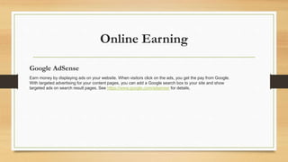 Online Earning 
Google AdSense 
Earn money by displaying ads on your website. When visitors click on the ads, you get the pay from Google. 
With targeted advertising for your content pages, you can add a Google search box to your site and show 
targeted ads on search result pages. See https://www.google.com/adsense/ for details. 
 