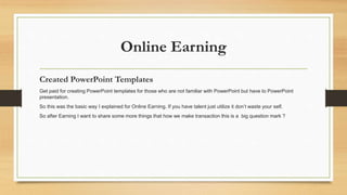 Online Earning 
Created PowerPoint Templates 
Get paid for creating PowerPoint templates for those who are not familiar with PowerPoint but have to PowerPoint 
presentation. 
So this was the basic way I explained for Online Earning. If you have talent just utilize it don’t waste your self. 
So after Earning I want to share some more things that how we make transaction this is a big question mark ? 
 