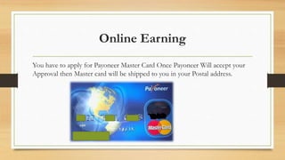 Online Earning 
You have to apply for Payoneer Master Card Once Payoneer Will accept your 
Approval then Master card will be shipped to you in your Postal address. 
 