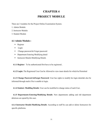 11
CHAPTER 4
PROJECT MODULE
There are 3 modules for the Project Online Examination System.
1. Admin Module
2. Instructor Module
3. Student Module
4.1 Admin Module:-
 Register
 Login
 Change password & Forgot password
 Department Entering Modifying detail
 Instructor Details-Modifying Details
4.1.1 Register: To be authenticated first have to be registered...
4.1.2 Login: The Registered User Can be Allowed to view inner details for which he Permitted
4.1.3 Change Password &Forgot Password: User has rights to modify his login details& also be
informed through mails if he is unable to login.
4.1.4 Student -Modifing Details: User can be modified to change status of each User.
4.1.5 Departments-Entering/Modifying Details: New departments adding and old department
deletions are spend by this user.
4.1.4 Instructor Details-Modifying Details: According to staff he can add or delete Instructors for
specific platforms.
 