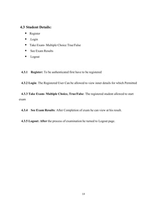 13
4.3 Student Details:
 Register
 .Login
 Take Exam- Multiple Choice True/False
 See Exam Results
 Logout
4.3.1 Register: To be authenticated first have to be registered
4.3.2 Login: The Registered User Can be allowed to view inner details for which Permitted
4.3.3 Take Exam- Multiple Choice, True/False: The registered student allowed to start
exam
4.3.4 See Exam Results: After Completion of exam he can view at his result.
4.3.5 Logout: After the process of examination he turned to Logout page.
 