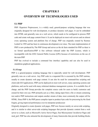 14
CHAPTER 5
OVERVIEW OF TECHNOLOGIES USED
5.1 PHP
PHP: Hypertext Preprocessor, is a widely used, general-purpose scripting language that was
originally designed for web development, to produce dynamic web pages. It can be embedded
into HTML and generally runs on a web server, which needs to be configured to process PHP
code and create web page content from it. It can be deployed on most web servers and on almost
every operating system and platform free of charge. PHP was originally created by Rasmus
Lerdorf in 1995 and has been in continuous development ever since. The main implementation of
PHP is now produced by The PHP Group and serves as the de facto standard for PHP as there is
no formal specification.PHP is free software released under the PHP License, which is
incompatible with the GNU General Public License (GPL) because of restrictions on the use of
the term PHP
PHP has evolved to include a command line interface capability and can also be used in
standalone graphical applications.
5.1.1Usage
PHP is a general-purpose scripting language that is especially suited for web development. PHP
generally runs on a web server. Any PHP code in a requested file is executed by the PHP runtime,
usually to create dynamic web page content. It can also be used for command-line scripting and
client-side GUI applications. PHP can be deployed on most web servers, many operating systems and
platforms, and can be used with many relational database management systems. It is available free of
charge, and the PHP Group provides the complete source code for users to build, customize and
extend for their own use. PHP primarily acts as a filter, taking input from a file or stream containing
text and/or PHP instructions and outputs another stream of data; most commonly the output will be
HTML. Since PHP 4, the PHP parser compiles input to produce byte code for processing by the Zend
Engine, giving improved performance over its interpreter predecessor
Originally designed to create dynamic web pages, PHP now focuses mainly on server-side scripting,
and it is similar to other server-side scripting languages that provide dynamic content from a web
server to a client, such as Microsoft's Active Server Pages, Sun Microsystems' JavaServer Pages and
mod_perl. PHP has also attracted the development of many frameworks that provide building blocks
 