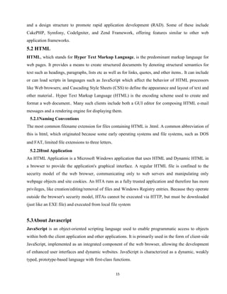 15
and a design structure to promote rapid application development (RAD). Some of these include
CakePHP, Symfony, CodeIgniter, and Zend Framework, offering features similar to other web
application frameworks.
5.2 HTML
HTML, which stands for Hyper Text Markup Language, is the predominant markup language for
web pages. It provides a means to create structured documents by denoting structural semantics for
text such as headings, paragraphs, lists etc as well as for links, quotes, and other items.. It can include
or can load scripts in languages such as JavaScript which affect the behavior of HTML processors
like Web browsers; and Cascading Style Sheets (CSS) to define the appearance and layout of text and
other material.. Hyper Text Markup Language (HTML) is the encoding scheme used to create and
format a web document.. Many such clients include both a GUI editor for composing HTML e-mail
messages and a rendering engine for displaying them.
5.2.1Naming Conventions
The most common filename extension for files containing HTML is .html. A common abbreviation of
this is html, which originated because some early operating systems and file systems, such as DOS
and FAT, limited file extensions to three letters.
5.2.2Html Application
An HTML Application is a Microsoft Windows application that uses HTML and Dynamic HTML in
a browser to provide the application's graphical interface. A regular HTML file is confined to the
security model of the web browser, communicating only to web servers and manipulating only
webpage objects and site cookies. An HTA runs as a fully trusted application and therefore has more
privileges, like creation/editing/removal of files and Windows Registry entries. Because they operate
outside the browser's security model, HTAs cannot be executed via HTTP, but must be downloaded
(just like an EXE file) and executed from local file system
5.3About Javascript
JavaScript is an object-oriented scripting language used to enable programmatic access to objects
within both the client application and other applications. It is primarily used in the form of client-side
JavaScript, implemented as an integrated component of the web browser, allowing the development
of enhanced user interfaces and dynamic websites. JavaScript is characterized as a dynamic, weakly
typed, prototype-based language with first-class functions.
 