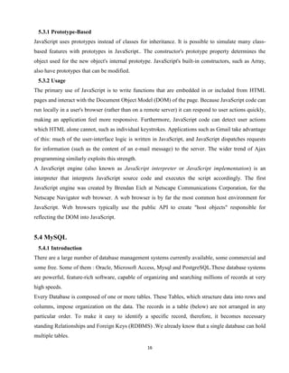 16
5.3.1 Prototype-Based
JavaScript uses prototypes instead of classes for inheritance. It is possible to simulate many class-
based features with prototypes in JavaScript.. The constructor's prototype property determines the
object used for the new object's internal prototype. JavaScript's built-in constructors, such as Array,
also have prototypes that can be modified.
5.3.2 Usage
The primary use of JavaScript is to write functions that are embedded in or included from HTML
pages and interact with the Document Object Model (DOM) of the page. Because JavaScript code can
run locally in a user's browser (rather than on a remote server) it can respond to user actions quickly,
making an application feel more responsive. Furthermore, JavaScript code can detect user actions
which HTML alone cannot, such as individual keystrokes. Applications such as Gmail take advantage
of this: much of the user-interface logic is written in JavaScript, and JavaScript dispatches requests
for information (such as the content of an e-mail message) to the server. The wider trend of Ajax
programming similarly exploits this strength.
A JavaScript engine (also known as JavaScript interpreter or JavaScript implementation) is an
interpreter that interprets JavaScript source code and executes the script accordingly. The first
JavaScript engine was created by Brendan Eich at Netscape Communications Corporation, for the
Netscape Navigator web browser. A web browser is by far the most common host environment for
JavaScript. Web browsers typically use the public API to create "host objects" responsible for
reflecting the DOM into JavaScript.
5.4 MySQL
5.4.1 Introduction
There are a large number of database management systems currently available, some commercial and
some free. Some of them : Oracle, Microsoft Access, Mysql and PostgreSQL.These database systems
are powerful, feature-rich software, capable of organizing and searching millions of records at very
high speeds.
Every Database is composed of one or more tables. These Tables, which structure data into rows and
columns, impose organization on the data. The records in a table (below) are not arranged in any
particular order. To make it easy to identify a specific record, therefore, it becomes necessary
standing Relationships and Foreign Keys (RDBMS) .We already know that a single database can hold
multiple tables.
 