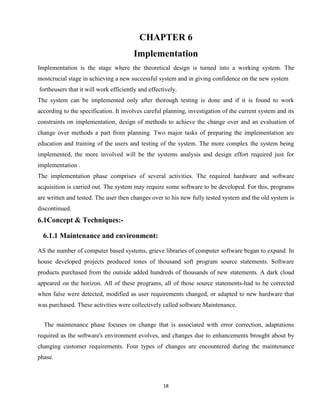 18
CHAPTER 6
Implementation
Implementation is the stage where the theoretical design is turned into a working system. The
mostcrucial stage in achieving a new successful system and in giving confidence on the new system
fortheusers that it will work efficiently and effectively.
The system can be implemented only after thorough testing is done and if it is found to work
according to the specification. It involves careful planning, investigation of the current system and its
constraints on implementation, design of methods to achieve the change over and an evaluation of
change over methods a part from planning. Two major tasks of preparing the implementation are
education and training of the users and testing of the system. The more complex the system being
implemented, the more involved will be the systems analysis and design effort required just for
implementation .
The implementation phase comprises of several activities. The required hardware and software
acquisition is carried out. The system may require some software to be developed. For this, programs
are written and tested. The user then changes over to his new fully tested system and the old system is
discontinued.
6.1Concept & Techniques:-
6.1.1 Maintenance and environment:
AS the number of computer based systems, grieve libraries of computer software began to expand. In
house developed projects produced tones of thousand soft program source statements. Software
products purchased from the outside added hundreds of thousands of new statements. A dark cloud
appeared on the horizon. All of these programs, all of those source statements-had to be corrected
when false were detected, modified as user requirements changed, or adapted to new hardware that
was purchased. These activities were collectively called software Maintenance.
The maintenance phase focuses on change that is associated with error correction, adaptations
required as the software's environment evolves, and changes due to enhancements brought about by
changing customer requirements. Four types of changes are encountered during the maintenance
phase.
 