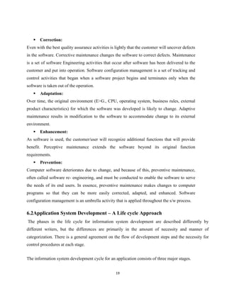 19

 Correction:
Even with the best quality assurance activities is lightly that the customer will uncover defects
in the software. Corrective maintenance changes the software to correct defects. Maintenance
is a set of software Engineering activities that occur after software has been delivered to the
customer and put into operation. Software configuration management is a set of tracking and
control activities that began when a software project begins and terminates only when the
software is taken out of the operation.
 Adaptation:
Over time, the original environment (E>G., CPU, operating system, business rules, external
product characteristics) for which the software was developed is likely to change. Adaptive
maintenance results in modification to the software to accommodate change to its external
environment.
 Enhancement:
As software is used, the customer/user will recognize additional functions that will provide
benefit. Perceptive maintenance extends the software beyond its original function
requirements.
 Prevention:
Computer software deteriorates due to change, and because of this, preventive maintenance,
often called software re- engineering, and must be conducted to enable the software to serve
the needs of its end users. In essence, preventive maintenance makes changes to computer
programs so that they can be more easily corrected, adapted, and enhanced. Software
configuration management is an umbrella activity that is applied throughout the s/w process.
6.2Application System Development – A Life cycle Approach
The phases in the life cycle for information system development are described differently by
different writers, but the differences are primarily in the amount of necessity and manner of
categorization. There is a general agreement on the flow of development steps and the necessity for
control procedures at each stage.
The information system development cycle for an application consists of three major stages.
 