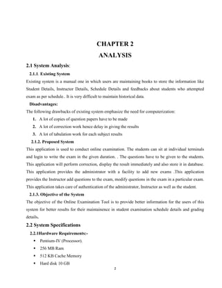 2
CHAPTER 2
ANALYSIS
2.1 System Analysis:
2.1.1. Existing System
Existing system is a manual one in which users are maintaining books to store the information like
Student Details, Instructor Details, Schedule Details and feedbacks about students who attempted
exam as per schedule.. It is very difficult to maintain historical data.
Disadvantages:
The following drawbacks of existing system emphasize the need for computerization:
1. A lot of copies of question papers have to be made
2. A lot of correction work hence delay in giving the results
3. A lot of tabulation work for each subject results
2.1.2. Proposed System
This application is used to conduct online examination. The students can sit at individual terminals
and login to write the exam in the given duration. . The questions have to be given to the students.
This application will perform correction, display the result immediately and also store it in database.
This application provides the administrator with a facility to add new exams .This application
provides the Instructor add questions to the exam, modify questions in the exam in a particular exam.
This application takes care of authentication of the administrator, Instructor as well as the student.
2.1.3. Objective of the System
The objective of the Online Examination Tool is to provide better information for the users of this
system for better results for their maintainence in student examination schedule details and grading
details.
2.2 System Specifications
2.2.1Hardware Requirements:-
 Pentium-IV (Processor).
 256 MB Ram
 512 KB Cache Memory
 Hard disk 10 GB
 