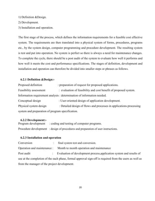 20
1) Definition &Design.
2) Development.
3) Installation and operation.
The first stage of the process, which defines the information requirements for a feasible cost effective
system. The requirements are then translated into a physical system of forms, procedures, programs
etc., by the system design, computer programming and procedure development. The resulting system
is test and put into operation. No system is perfect so there is always a need for maintenance changes.
To complete the cycle, there should be a post audit of the system to evaluate how well it performs and
how well it meets the cost and performance specifications. The stages of definition, development and
installation and operation can therefore be divided into smaller steps or phrases as follows.
6.2.1 Definition &Design:-
Proposed definition : preparation of request for proposed applications.
Feasibility assessment : evaluation of feasibility and cost benefit of proposed system.
Information requirement analysis : determination of information needed.
Conceptual design : User-oriented design of application development.
Physical system design : Detailed design of flows and processes in applications processing
system and preparation of program specification.
6.2.2 Development:-
Program development : coding and testing of computer programs.
Procedure development : design of procedures and preparation of user instructions.
6.2.3 Installation and operation
Conversion : final system test and conversion.
Operation and maintenance : Month to month operation and maintenance
Post audit : Evaluation of development process,application system and results of
use at the completion of the each phase, formal approval sign-off is required from the users as well as
from the manager of the project development.
 