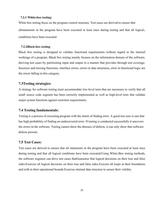 22
7.2.1 White-box testing:
White box testing focus on the program control structure. Test cases are derived to ensure that
allstatements in the program have been executed at least once during testing and that all logical.
conditions have been executed
7.2.2Block-box testing:
Black box testing is designed to validate functional requirements without regard to the internal
workings of a program. Black box testing mainly focuses on the information domain of the software,
deriving test cases by partitioning input and output in a manner that provides through test coverage.
Incorrect and missing functions, interface errors, errors in data structures, error in functional logic are
the errors falling in this category.
7.3Testing strategies:
A strategy for software testing must accommodate low-level tests that are necessary to verify that all
small source code segment has been correctly implemented as well as high-level tests that validate
major system functions against customer requirements.
7.4 Testing fundamentals:
Testing is a process of executing program with the intent of finding error. A good test case is one that
has high probability of finding an undiscovered error. If testing is conducted successfully it uncovers
the errors in the software. Testing cannot show the absence of defects, it can only show that software
defects present.
7.5 Test Cases:
Test cases are derived to ensure that all statements in the program have been executed at least once
during testing and that all logical conditions have been executed.Using White-Box testing methods,
the software engineer can drive test cases thatGuarantee that logical decisions on their true and false
sides.Exercise all logical decisions on their true and false sides.Execute all loops at their boundaries
and with in their operational bounds.Exercise internal data structure to assure their validity.
 