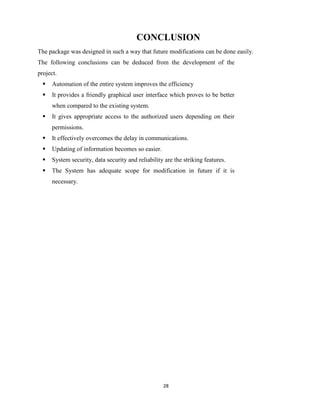 28
CONCLUSION
The package was designed in such a way that future modifications can be done easily.
The following conclusions can be deduced from the development of the
project.
 Automation of the entire system improves the efficiency
 It provides a friendly graphical user interface which proves to be better
when compared to the existing system.
 It gives appropriate access to the authorized users depending on their
permissions.
 It effectively overcomes the delay in communications.
 Updating of information becomes so easier.
 System security, data security and reliability are the striking features.
 The System has adequate scope for modification in future if it is
necessary.
 