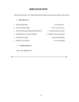 29
BIBLIOGRAPHY
The following books were referred during the analysis and execution phase of the project
 Books Referred:
 BEGINNING PHP 5 ---DAVE MERCER
 BLACK BOOK HTML ---WILEY DREAMTECH
 PHP AND MYSQL WEB DEVELOPMENT --- LUKEWELLING,LAURA
 MICROSOFT SQL SERVER-2000 ---RANKIN, PAUL & JENSEN
 SQL SERVER-2000 ---DUSAN PETKOVIC
 PHP IN A NUTSHELL --- PAUL HUDSON
 Websites Referred:
http://www.phptpoit.com
 