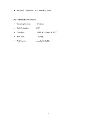 3
 Microsoft Compatible 101 or more Key Board
2.2.2 Software Requirements: -
Operating System : Windows
Web-Technology: PHP
Front-End: HTML,CSS,JAVASCRIPT
Back-End: MySQL
Web Server: Apache SERVER.
 