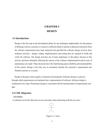 4
CHAPTER 3
DESIGN
3.1 Introduction:
Design is the first step in the development phase for any techniques andprinciples for the purpose
of defining a device, a process or system in sufficient detail to permit its physical realization Once
the software requirements have been analyzed and specified the software design involves three
technical activities - design, coding, implementation and testing that are required to build and
verify the software .The design activities are of main importance in this phase, because in this
activity, decisions ultimately affecting the success of the software implementation and its ease of
maintenance are made. These decisions have the final bearing upon reliability and maintainability
of the system. Design is the only way to accurately translate the customer’s requirements into
finished software or a system.
Design is the place where quality is fostered in development. Software design is a process
through which requirements are translated into a representation of software. Software design is
conducted in two steps. Preliminary design is concerned with the transformation of requirements into
data
3.2 UML Diagrams:
3.2.1Actor:
A coherent set of roles that users of use cases play when interacting with the use cases .
Figure 3.1: Actor
 
