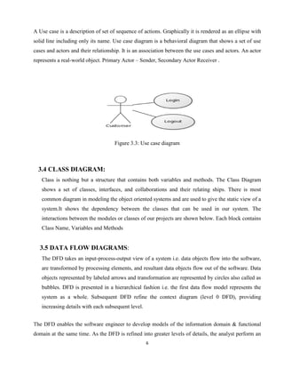 6
A Use case is a description of set of sequence of actions. Graphically it is rendered as an ellipse with
solid line including only its name. Use case diagram is a behavioral diagram that shows a set of use
cases and actors and their relationship. It is an association between the use cases and actors. An actor
represents a real-world object. Primary Actor – Sender, Secondary Actor Receiver .
Figure 3.3: Use case diagram
3.4 CLASS DIAGRAM:
Class is nothing but a structure that contains both variables and methods. The Class Diagram
shows a set of classes, interfaces, and collaborations and their relating ships. There is most
common diagram in modeling the object oriented systems and are used to give the static view of a
system.It shows the dependency between the classes that can be used in our system. The
interactions between the modules or classes of our projects are shown below. Each block contains
Class Name, Variables and Methods
3.5 DATA FLOW DIAGRAMS:
The DFD takes an input-process-output view of a system i.e. data objects flow into the software,
are transformed by processing elements, and resultant data objects flow out of the software. Data
objects represented by labeled arrows and transformation are represented by circles also called as
bubbles. DFD is presented in a hierarchical fashion i.e. the first data flow model represents the
system as a whole. Subsequent DFD refine the context diagram (level 0 DFD), providing
increasing details with each subsequent level.
The DFD enables the software engineer to develop models of the information domain & functional
domain at the same time. As the DFD is refined into greater levels of details, the analyst perform an
 