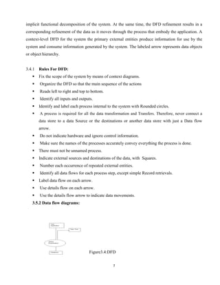 7
implicit functional decomposition of the system. At the same time, the DFD refinement results in a
corresponding refinement of the data as it moves through the process that embody the application. A
context-level DFD for the system the primary external entities produce information for use by the
system and consume information generated by the system. The labeled arrow represents data objects
or object hierarchy.
3.4.1 Rules For DFD:
 Fix the scope of the system by means of context diagrams.
 Organize the DFD so that the main sequence of the actions
 Reads left to right and top to bottom.
 Identify all inputs and outputs.
 Identify and label each process internal to the system with Rounded circles.
 A process is required for all the data transformation and Transfers. Therefore, never connect a
data store to a data Source or the destinations or another data store with just a Data flow
arrow.
 Do not indicate hardware and ignore control information.
 Make sure the names of the processes accurately convey everything the process is done.
 There must not be unnamed process.
 Indicate external sources and destinations of the data, with Squares.
 Number each occurrence of repeated external entities.
 Identify all data flows for each process step, except simple Record retrievals.
 Label data flow on each arrow.
 Use details flow on each arrow.
 Use the details flow arrow to indicate data movements.
3.5.2 Data flow diagrams:
Figure3.4:DFD
 