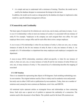 9
 it is simple and easy to understand with a minimum of training. Therefore, the model can be
used by the database designer to communicate the design to the end user.
In addition, the model can be used as a design plan by the database developer to implement a data
model in a specific database management software.


3.7Connectivity and Cardinality
The basic types of connectivity for relations are: one-to-one, one-to-many, and many-to-many. A one-
to-one (1:1) relationship is when at most one instance of a entity A is associated with one instance of
entity B. For example, "employees in the company are each assigned their own office. For each
employee there exists a unique office and for each office there exists a unique employee.
A one-to-many (1:N) relationships is when for one instance of entity A, there are zero, one, or many
instances of entity B, but for one instance of entity B, there is only one instance of entity A. An
example of a 1:N relationships is a department has many employees each employee is assigned to one
department
A many-to-many (M:N) relationship, sometimes called non-specific, is when for one instance of
entity A, there are zero, one, or many instances of entity B and for one instance of entity B there are
zero, one, or many instances of entity A. The connectivity of a relationship describes the mapping of
associated
3.7.1 ER Notation
There is no standard for representing data objects in ER diagrams. Each modeling methodology uses
its own notation. The original notation used by Chen is widely used in academics texts and journals
but rarely seen in either CASE tools or publications by non-academics. Today, there are a number of
notations used, among the more common are Bachman, crow's foot, and IDEFIX.
All notational styles represent entities as rectangular boxes and relationships as lines connecting
boxes. Each style uses a special set of symbols to represent the cardinality of a connection. The
notation used in this document is from Martin. The symbols used for the basic ER constructs are:
 