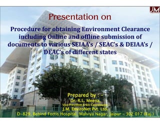 Procedure for obtaining Environment ClearanceProcedure for obtaining Environment Clearance
including Online and offline submission ofincluding Online and offline submission of
documents to various SEIAA’s / SEAC’s & DEIAA’s /documents to various SEIAA’s / SEAC’s & DEIAA’s /
DEAC’s of different statesDEAC’s of different states
JMJMKJ
Presentation onPresentation on
Dr. R.L. Meena, Vice President, J.M. EnviroNet Pvt. Ltd.
Prepared by :Prepared by : --
Dr. R.L. Meena,Dr. R.L. Meena,
Vice President & EIA Coordinator,Vice President & EIA Coordinator,
J.M. EnviroNet Pvt. Ltd.J.M. EnviroNet Pvt. Ltd.
DD--829, Behind Fortis Hospital, Malviya Nagar, Jaipur829, Behind Fortis Hospital, Malviya Nagar, Jaipur –– 302 017 (Raj.)302 017 (Raj.)
 