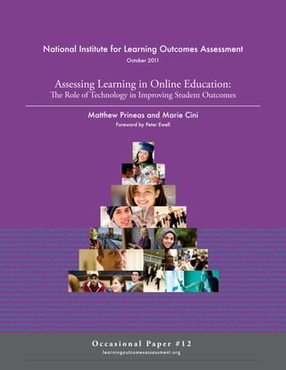 National Institute for Learning Outcomes Assessment
October 2011

Assessing Learning in Online Education:

The Role of Technology in Improving Student Outcomes
Matthew Prineas and Marie Cini
Foreword by Peter Ewell

nowledge accountability connection self-reflection educate action under stand communicate listen learn access quality innovation success ingenuity
ntellect curiosity challenge create achievement connection self-reflection educate action under stand communicate listen learn access quality innov
uccess ingenuity intellect curiosity challenge knowledge accountability connection under stand communicate listen learn access quality innovation s
ngenuity self-reflection educate action under stand intellect knowledge accountability connection self-reflection educate action under stand commun
uriosity challenge create achievement connection self-reflection curiosity challenge create achievement connection self-reflection knowledge accou
onnection self-reflection educate action under stand communicate listen learn access quality innovation success ingenuity intellect curiosity challen
ducate innovation success ingenuity intellect curiosity challenge create achievement knowledge accountability connection self-reflection educate a
nder stand communicate curiosity challenge create achievement connection self-reflection under stand communicate listen learn access quality acti
ction under stand communicate listen learn action under stand communicate listen learn access quality innovation success ingenuity intellect curios
hallenge knowledge accountability connection access quality self-reflection curiosity challenge create achievement learn access quality innovation
ngenuity self-reflection educate action under stand intellect knowledge accountability connection self-reflection educate action under stand knowled
ccountability connection self-reflection educate action under stand communicate listen learn access quality innovation success ingenuity intellect c
hallenge connection knowledge accountability connection self-reflection educate action under stand communicate listen learn access quality innova
uccess ingenuity challenge create achievement connection self-reflection educate action under stand connection self-reflection under stand commun
sten learn access quality action create achievement connection self-reflection educate action under stand communicate listen learn access quality
uccess educate action communicate listen learn access quality action educate action under stand communicate educate innovation success self-refl
nowledge accountability communicate listen learn achievement connection self-reflection educate action under stand communicate listen learn acc
nnovation success ingenuity intellect access quality innovation success self-reflection curiosity challenge create achievement connection self-reflec
nder stand educate action under stand communicate listen learn action under stand communicate listen learn access quality innovation success inge
uriosity challenge create achievement connection self-reflection under stand communicate listen learn access quality action create achievement con
elf-reflection educate action under stand communicate listen learn access quality innovation success educate action communicate listen learn acce

Oc c a s i o n a l Pa p e r # 1 2
lear ningoutcomesassessment.org

National Institute for Learning Outcomes Assessment  |  1    

 