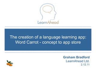 The creation of a language learning app:
  Word Carrot - concept to app store


                           Graham Bradford
                            LearnAhead Ltd.
                                             2.12.11
                               © Copyright 2011, LearnAhead
 
