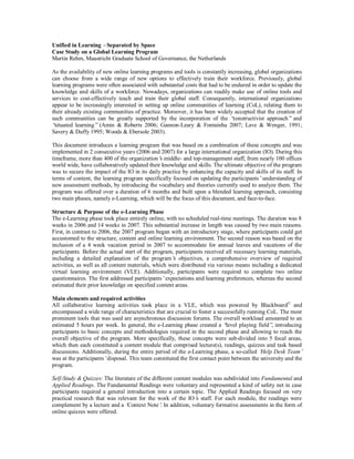 Unified in Learning –Separated by Space
Case Study on a Global Learning Program
Martin Rehm, Maastricht Graduate School of Governance, the Netherlands
As the availability of new online learning programs and tools is constantly increasing, global organizations
can choose from a wide range of new options to effectively train their workforce. Previously, global
learning programs were often associated with substantial costs that had to be endured in order to update the
knowledge and skills of a workforce. Nowadays, organizations can readily make use of online tools and
services to cost-effectively teach and train their global staff. Consequently, international organizations
appear to be increasingly interested in setting up online communities of learning (CoL), relating them to
their already existing communities of practice. Moreover, it has been widely accepted that the creation of
such communities can be greatly supported by the incorporation of the “constructivist approach”and
“situated learning”(Amin & Roberts 2006; Gannon-Leary & Fontainha 2007; Lave & Wenger, 1991;
Savery & Duffy 1995; Woods & Ebersole 2003).
This document introduces a learning program that was based on a combination of these concepts and was
implemented in 2 consecutive years (2006 and 2007) for a large international organization (IO). During this
timeframe, more than 400 of the organization’s middle- and top-management staff, from nearly 100 offices
world wide, have collaboratively updated their knowledge and skills. The ultimate objective of the program
was to secure the impact of the IO in its daily practice by enhancing the capacity and skills of its staff. In
terms of content, the learning program specifically focused on updating the participants’understanding of
new assessment methods, by introducing the vocabulary and theories currently used to analyze them. The
program was offered over a duration of 6 months and built upon a blended learning approach, consisting
two main phases, namely e-Learning, which will be the focus of this document, and face-to-face.
Structure & Purpose of the e-Learning Phase
The e-Learning phase took place entirely online, with no scheduled real-time meetings. The duration was 8
weeks in 2006 and 14 weeks in 2007. This substantial increase in length was caused by two main reasons.
First, in contrast to 2006, the 2007 program began with an introductory stage, where participants could get
accustomed to the structure, content and online learning environment. The second reason was based on the
inclusion of a 4 week vacation period in 2007 to accommodate for annual leaves and vacations of the
participants. Before the actual start of the program, participants received all necessary learning materials,
including a detailed explanation of the program’s objectives, a comprehensive overview of required
activities, as well as all content materials, which were distributed via various means including a dedicated
virtual learning environment (VLE). Additionally, participants were required to complete two online
questionnaires. The first addressed participants’expectations and learning preferences, whereas the second
estimated their prior knowledge on specified content areas.
Main elements and required activities
All collaborative learning activities took place in a VLE, which was powered by Blackboard©
and
encompassed a wide range of characteristics that are crucial to foster a successfully running CoL. The most
prominent tools that was used are asynchronous discussion forums. The overall workload amounted to an
estimated 5 hours per week. In general, the e-Learning phase created a “level playing field”, introducing
participants to basic concepts and methodologies required in the second phase and allowing to reach the
overall objective of the program. More specifically, these concepts were sub-divided into 5 focal areas,
which then each constituted a content module that comprised lecture(s), readings, quizzes and task based
discussions. Additionally, during the entire period of the e-Learning phase, a so-called ‘Help Desk Team’
was at the participants’disposal. This team constituted the first contact point between the university and the
program.
Self-Study & Quizzes: The literature of the different content modules was subdivided into Fundamental and
Applied Readings. The Fundamental Readings were voluntary and represented a kind of safety net in case
participants required a general introduction into a certain topic. The Applied Readings focused on very
practical research that was relevant for the work of the IO’s staff. For each module, the readings were
complement by a lecture and a ‘Context Note’. In addition, voluntary formative assessments in the form of
online quizzes were offered.
 