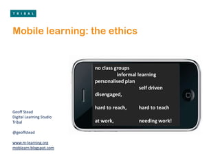 Mobile learning: the ethics no class groups 	informal learning personalised plan 		self driven disengaged, hard to reach, 	hard to teach at work,		needing work!  Geoff Stead Digital Learning Studio Tribal @geoffstead www.m-learning.org moblearn.blogspot.com 
