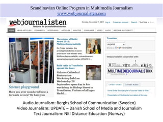 Scandinavian Online Program in Multimedia Journalism 
www.webjournalisten.com 
Audio Journalism: Berghs School of Communication (Sweden) 
Video Journalism: UPDATE – Danish School of Media and Journalism 
Text Journalism: NKI Distance Education (Norway) 
 