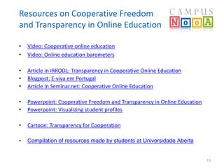 Resources on Cooperative Freedom 
and Transparency in Online Education 
• Video: Cooperative online education 
• Video: Online education barometers 
• Article in IRRODL: Transparency in Cooperative Online Education 
• Blogpost: E-viva em Portugal 
• Article in Seminar.net: Cooperative Online Education 
• Powerpoint: Cooperative Freedom and Transparency in Online Education 
• Powerpoint: Visualizing student profiles 
• Cartoon: Transparency for Cooperation 
• Compilation of resources made by students at Universidade Aberta 
13 
 