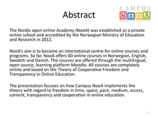 Abstract 
The Nordic open online Academy (NooA) was established as a private 
online school and accredited by the Norwegian Ministry of Education 
and Research in 2012. 
NooA’s aim is to become an international centre for online courses and 
programs. So far, NooA offers 60 online courses in Norwegian, English, 
Swedish and Danish. The courses are offered through the multilingual, 
open source, learning platform Moodle. All courses are completely 
online and based on the Theory of Cooperative Freedom and 
Transparency in Online Education. 
The presentation focuses on how Campus NooA implements the 
theory with regard to freedom in time, space, pace, medium, access, 
content, transparency and cooperation in online education. 
2 
 