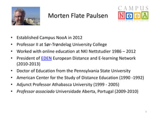 Morten Flate Paulsen 
• Established Campus NooA in 2012 
• Professor II at Sør-Trøndelag University College 
• Worked with online education at NKI Nettstudier 1986 – 2012 
• President of EDEN European Distance and E-learning Network 
(2010-2013) 
• Doctor of Education from the Pennsylvania State University 
• American Center for the Study of Distance Education (1990 -1992) 
• Adjunct Professor Athabasca University (1999 - 2005) 
• Professor associado Universidade Aberta, Portugal (2009-2010) 
3 
 