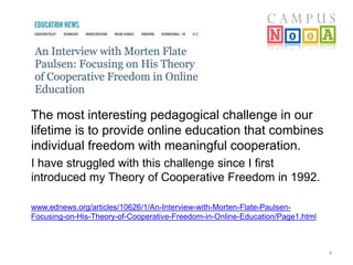 4 
The most interesting pedagogical challenge in our 
lifetime is to provide online education that combines 
individual freedom with meaningful cooperation. 
I have struggled with this challenge since I first 
introduced my Theory of Cooperative Freedom in 1992. 
www.ednews.org/articles/10626/1/An-Interview-with-Morten-Flate-Paulsen- 
Focusing-on-His-Theory-of-Cooperative-Freedom-in-Online-Education/Page1.html 
 