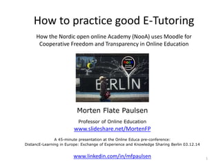 How to practice good E-Tutoring 
How the Nordic open online Academy (NooA) uses Moodle for 
Cooperative Freedom and Transparency in Online Education 
Morten Flate Paulsen 
Professor of Online Education 
www.slideshare.net/MortenFP 
A 45-minute presentation at the Online Educa pre-conference: 
DistancE-Learning in Europe: Exchange of Experience and Knowledge Sharing Berlin 03.12.14 
www.linkedin.com/in/mfpaulsen 1 
 