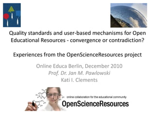 Quality standards and user-based mechanisms for Open Educational Resources - convergence or contradiction? Experiences from the OpenScienceResources project  OnlineEduca Berlin, December 2010 Prof. Dr. Jan M. Pawlowski Kati I. Clements 
