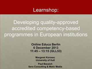 Learnshop:
Developing quality-approved
accredited competency-based
programmes in European institutions
Online Educa Berlin
6 December 2013
11:45 – 13:15 (GLL53)
Margaret Korosec
University of Hull
Paul Bacsich
Sero Consulting & Matic Media

 