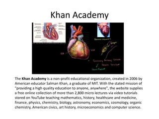 Khan Academy




The Khan Academy is a non-profit educational organization, created in 2006 by
American educator Salman Khan, a graduate of MIT. With the stated mission of
"providing a high quality education to anyone, anywhere", the website supplies
a free online collection of more than 2,800 micro lectures via video tutorials
stored on YouTube teaching mathematics, history, healthcare and medicine,
finance, physics, chemistry, biology, astronomy, economics, cosmology, organic
chemistry, American civics, art history, microeconomics and computer science.
 