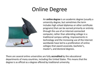 Online Degree
                                    An online degree is an academic degree (usually a
                                    university degree, but sometimes the term
                                    includes high school diplomas or other certificate
                                    programs) that can be earned primarily or entirely
                                    through the use of an Internet-connected
                                    computer, rather than attending college in a
                                    traditional campus setting. Improvements in
                                    technology and the increasing use of the Internet
                                    worldwide have led to a proliferation of online
                                    colleges that award associate, bachelor's,
                                    master's, and doctoral degrees.


There are several online universities are fully accredited by the educational
departments of many countries, including the United States. This means that the
degree is as official as a degree offered by traditional university.
 