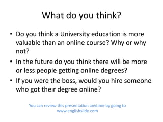 What do you think?
• Do you think a University education is more
  valuable than an online course? Why or why
  not?
• In the future do you think there will be more
  or less people getting online degrees?
• If you were the boss, would you hire someone
  who got their degree online?

      You can review this presentation anytime by going to
                     www.englishslide.com
 
