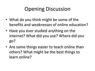 Opening Discussion
• What do you think might be some of the
  benefits and weaknesses of online education?
• Have you ever studied anything on the
  internet? What did you use? Where did you
  go?
• Are some things easier to teach online than
  others? What might be the best things to
  learn online?
 