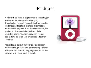 Podcast
A podcast is a type of digital media consisting of
a series of audio files (usually mp3s)
downloaded through the web. Podcasts enable
students and teachers to share information
with anyone anytime. If a student is absent, he
or she can download the podcast of the
recorded lesson. Teachers may also create
podcasts to be used as a preparation tool for
students.

Podcasts are a great way for people to learn
while on the go. With any portable mp3 player
a student can listen to language lessons on the
subway, bus, or out on the street.
 