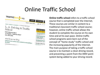 Online Traffic School
          Online traffic school refers to a traffic school
          course that is completed over the Internet.
          These courses are similar in content to a
          traditional classroom traffic school course;
          however, online traffic school allows the
          student to complete the course on his own
          time and at his own pace. Online traffic
          school programs were born out of the
          concept of “home-study” traffic school and
          the increasing popularity of the Internet.
          The main purpose of taking a traffic school
          course is to maintain a clean driving record,
          and preventing a point from the DMV point
          system being added to your driving record.
 