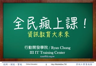 Online Education http://MobileDev.TW
全民瘋上課！
資訊教育大未來
Ryan Chung
1




行動開發學院 / Ryan Chung
III IT Training Center
ryan@iii.org.tw
 